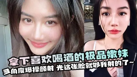 拿下喜欢喝酒的极品嫩妹多角度爆操颜射光这张脸就够我射的了